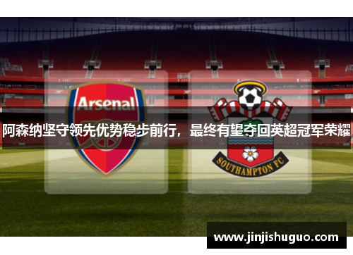 阿森纳坚守领先优势稳步前行，最终有望夺回英超冠军荣耀