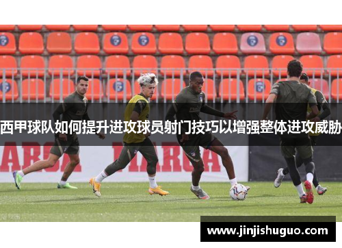 西甲球队如何提升进攻球员射门技巧以增强整体进攻威胁
